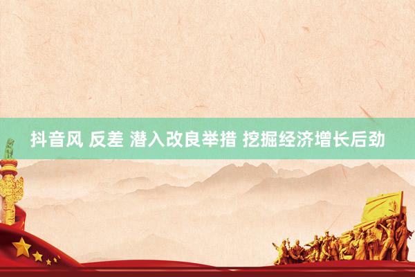 抖音风 反差 潜入改良举措 挖掘经济增长后劲