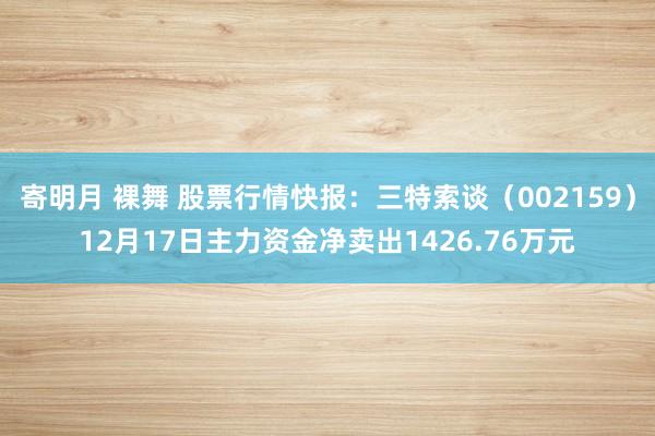 寄明月 裸舞 股票行情快报：三特索谈（002159）12月17日主力资金净卖出1426.76万元