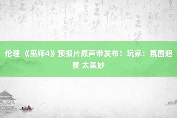 伦理 《巫师4》预报片原声带发布！玩家：氛围超赞 太美妙