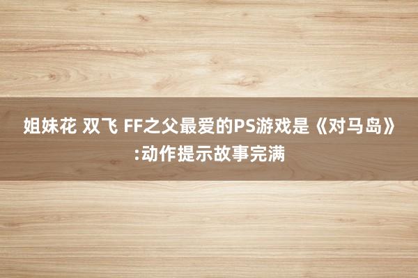 姐妹花 双飞 FF之父最爱的PS游戏是《对马岛》:动作提示故事完满