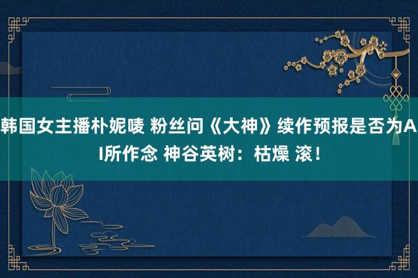 韩国女主播朴妮唛 粉丝问《大神》续作预报是否为AI所作念 神谷英树：枯燥 滚！