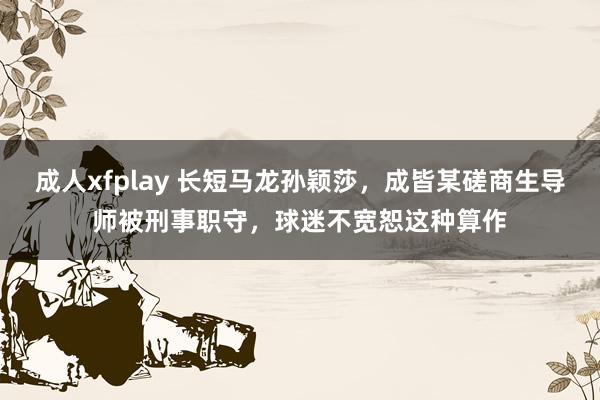 成人xfplay 长短马龙孙颖莎，成皆某磋商生导师被刑事职守，球迷不宽恕这种算作