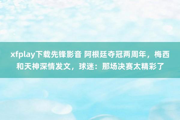xfplay下载先锋影音 阿根廷夺冠两周年，梅西和天神深情发文，球迷：那场决赛太精彩了