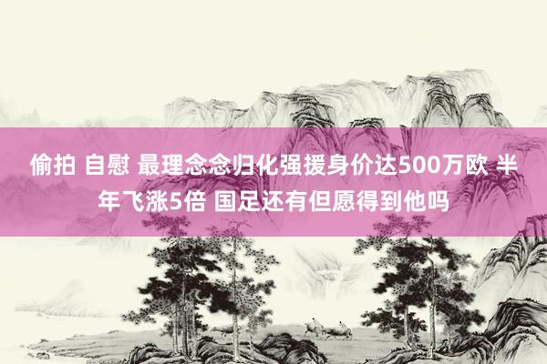 偷拍 自慰 最理念念归化强援身价达500万欧 半年飞涨5倍 国足还有但愿得到他吗