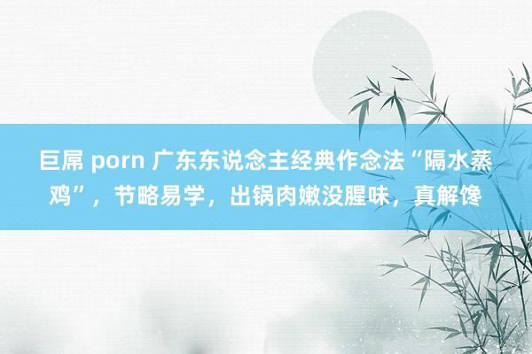 巨屌 porn 广东东说念主经典作念法“隔水蒸鸡”，节略易学，出锅肉嫩没腥味，真解馋