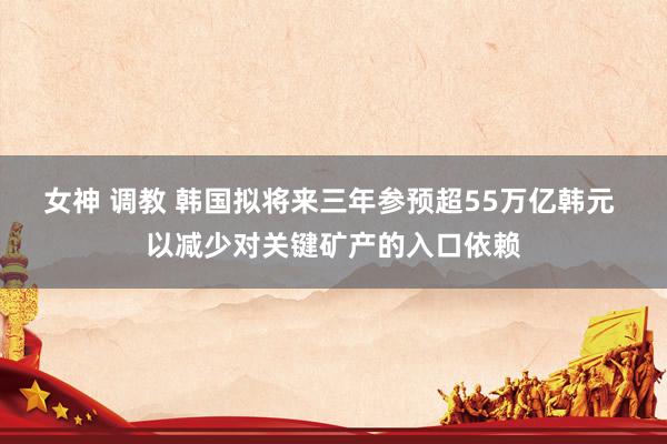 女神 调教 韩国拟将来三年参预超55万亿韩元 以减少对关键矿产的入口依赖