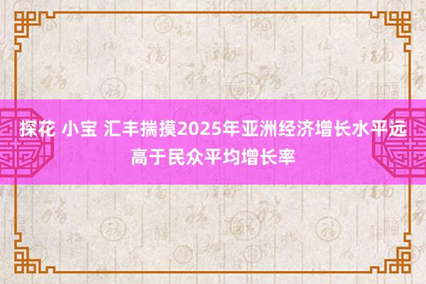 探花 小宝 汇丰揣摸2025年亚洲经济增长水平远高于民众平均增长率