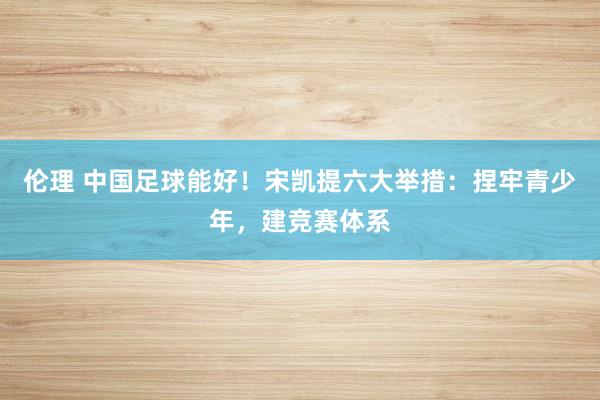 伦理 中国足球能好！宋凯提六大举措：捏牢青少年，建竞赛体系
