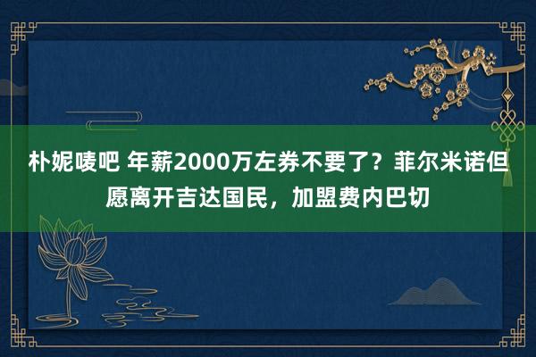 朴妮唛吧 年薪2000万左券不要了？菲尔米诺但愿离开吉达国民，加盟费内巴切