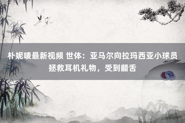 朴妮唛最新视频 世体：亚马尔向拉玛西亚小球员拯救耳机礼物，受到齰舌
