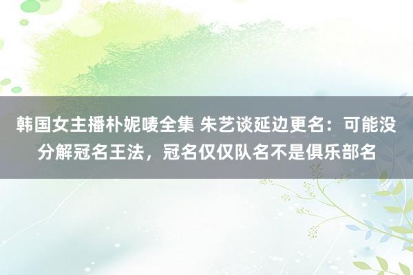韩国女主播朴妮唛全集 朱艺谈延边更名:可能没分解冠名王法,冠名仅仅队名不是俱乐部名