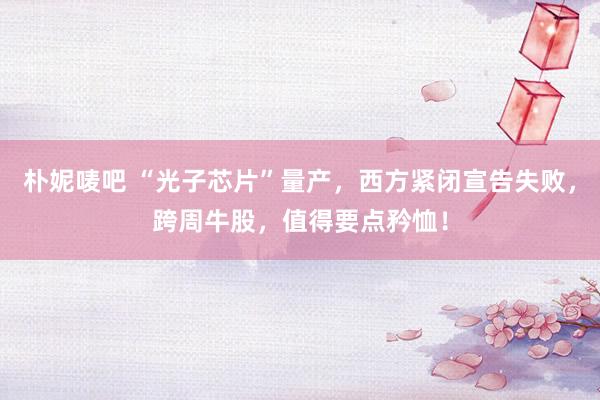 朴妮唛吧 “光子芯片”量产，西方紧闭宣告失败，跨周牛股，值得要点矜恤！