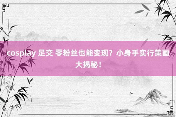 cosplay 足交 零粉丝也能变现？小身手实行策画大揭秘！