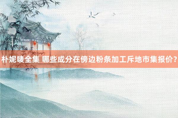 朴妮唛全集 哪些成分在傍边粉条加工斥地市集报价？