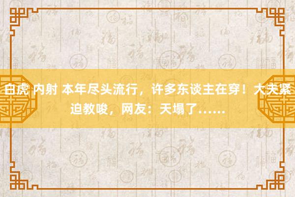 白虎 内射 本年尽头流行，许多东谈主在穿！大夫紧迫教唆，网友：天塌了…...