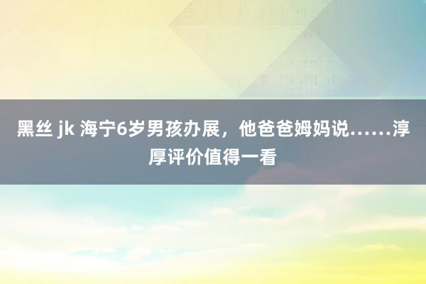 黑丝 jk 海宁6岁男孩办展，他爸爸姆妈说……淳厚评价值得一看