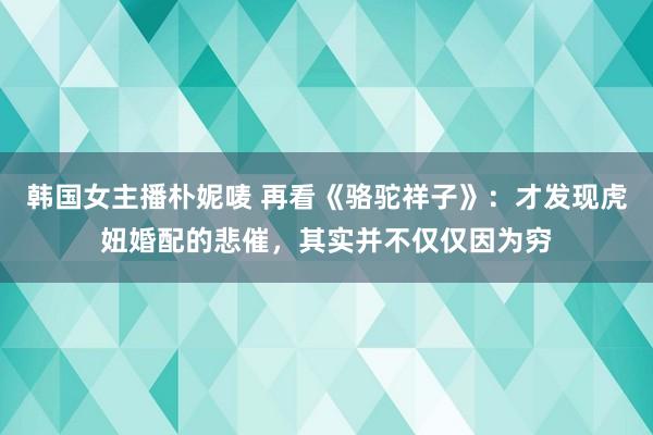 韩国女主播朴妮唛 再看《骆驼祥子》：才发现虎妞婚配的悲催，其实并不仅仅因为穷