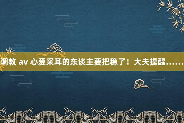 调教 av 心爱采耳的东谈主要把稳了！大夫提醒……