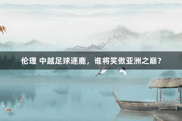 伦理 中越足球逐鹿，谁将笑傲亚洲之巅？