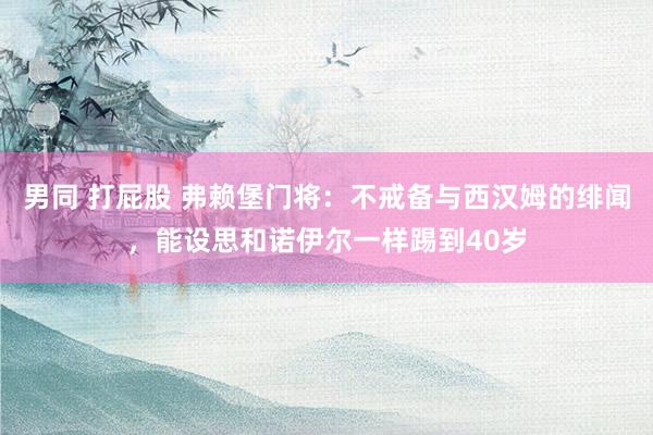 男同 打屁股 弗赖堡门将：不戒备与西汉姆的绯闻，能设思和诺伊尔一样踢到40岁