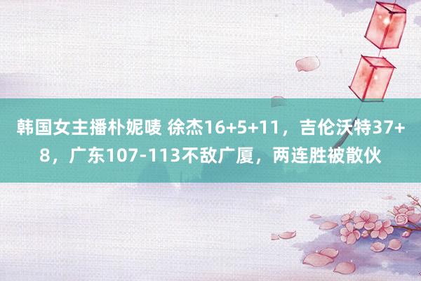 韩国女主播朴妮唛 徐杰16+5+11，吉伦沃特37+8，广东107-113不敌广厦，两连胜被散伙