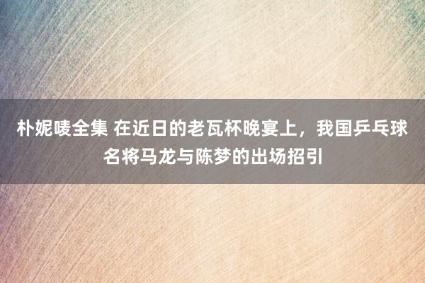 朴妮唛全集 在近日的老瓦杯晚宴上，我国乒乓球名将马龙与陈梦的出场招引