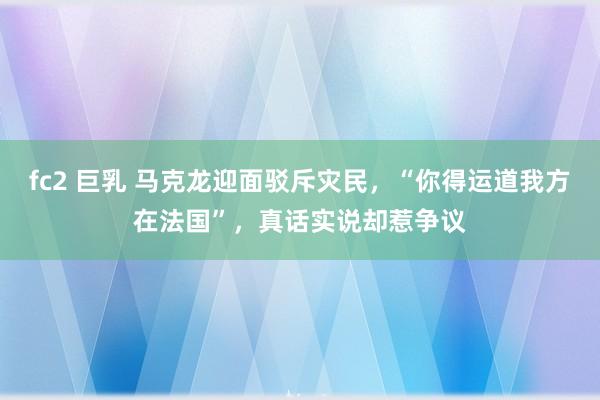 fc2 巨乳 马克龙迎面驳斥灾民，“你得运道我方在法国”，真话实说却惹争议