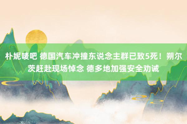 朴妮唛吧 德国汽车冲撞东说念主群已致5死！朔尔茨赶赴现场悼念 德多地加强安全劝诫