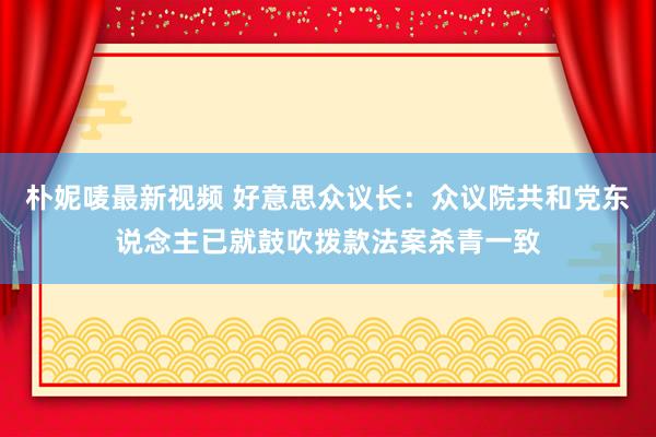 朴妮唛最新视频 好意思众议长：众议院共和党东说念主已就鼓吹拨款法案杀青一致