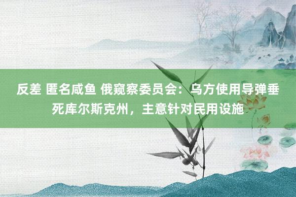 反差 匿名咸鱼 俄窥察委员会：乌方使用导弹垂死库尔斯克州，主意针对民用设施