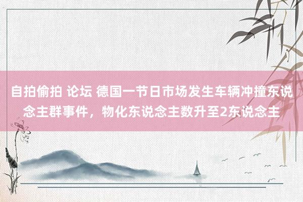 自拍偷拍 论坛 德国一节日市场发生车辆冲撞东说念主群事件，物化东说念主数升至2东说念主