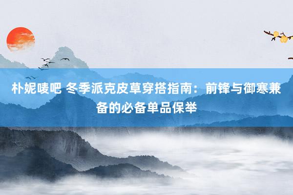 朴妮唛吧 冬季派克皮草穿搭指南：前锋与御寒兼备的必备单品保举
