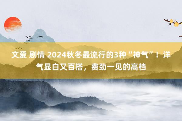 文爱 剧情 2024秋冬最流行的3种“神气”！洋气显白又百搭，费劲一见的高档
