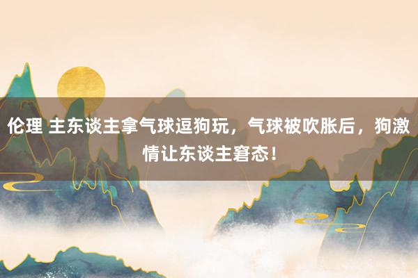 伦理 主东谈主拿气球逗狗玩，气球被吹胀后，狗激情让东谈主窘态！