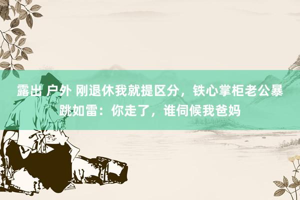 露出 户外 刚退休我就提区分，铁心掌柜老公暴跳如雷：你走了，谁伺候我爸妈