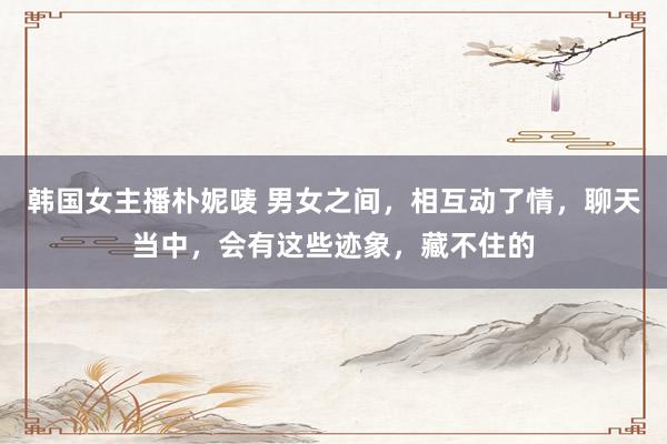 韩国女主播朴妮唛 男女之间，相互动了情，聊天当中，会有这些迹象，藏不住的