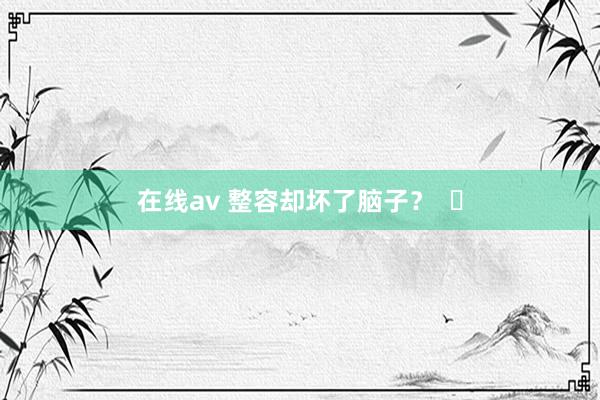 在线av 整容却坏了脑子？  ​