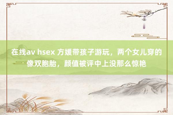 在线av hsex 方媛带孩子游玩，两个女儿穿的像双胞胎，颜值被评中上没那么惊艳