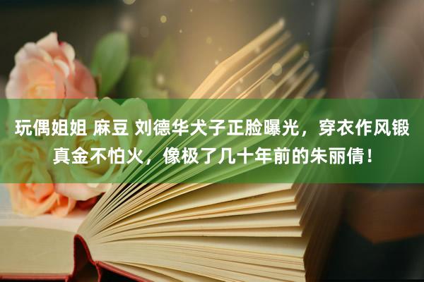 玩偶姐姐 麻豆 刘德华犬子正脸曝光，穿衣作风锻真金不怕火，像极了几十年前的朱丽倩！