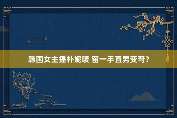 韩国女主播朴妮唛 留一手直男变弯？