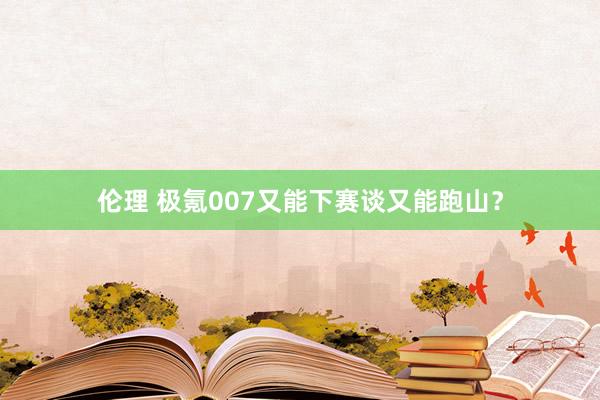 伦理 极氪007又能下赛谈又能跑山？