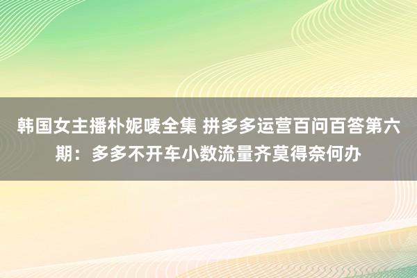 韩国女主播朴妮唛全集 拼多多运营百问百答第六期：多多不开车小数流量齐莫得奈何办