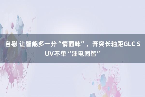 自慰 让智能多一分“情面味”，奔突长轴距GLC SUV不单“油电同智”