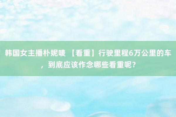 韩国女主播朴妮唛 【看重】行驶里程6万公里的车，到底应该作念哪些看重呢？