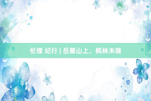 伦理 纪行 | 岳麓山上，枫林未晚