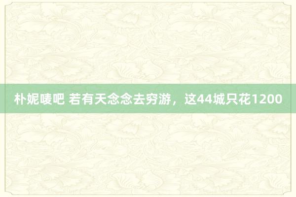 朴妮唛吧 若有天念念去穷游，这44城只花1200