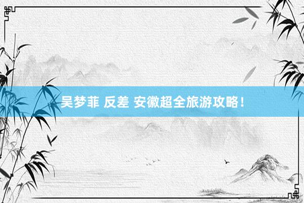 吴梦菲 反差 安徽超全旅游攻略！