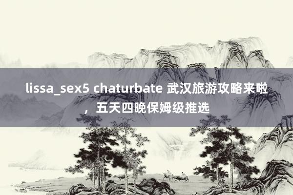lissa_sex5 chaturbate 武汉旅游攻略来啦，五天四晚保姆级推选
