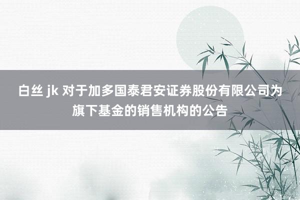 白丝 jk 对于加多国泰君安证券股份有限公司为旗下基金的销售机构的公告