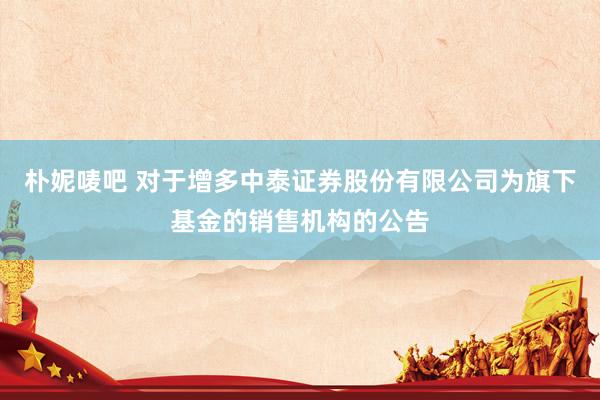 朴妮唛吧 对于增多中泰证券股份有限公司为旗下基金的销售机构的公告